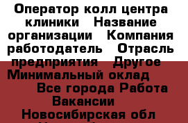 Оператор колл-центра клиники › Название организации ­ Компания-работодатель › Отрасль предприятия ­ Другое › Минимальный оклад ­ 30 000 - Все города Работа » Вакансии   . Новосибирская обл.,Новосибирск г.